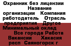 Охранник без лицензии. 2/2 › Название организации ­ Компания-работодатель › Отрасль предприятия ­ Другое › Минимальный оклад ­ 15 000 - Все города Работа » Вакансии   . Хакасия респ.,Саяногорск г.